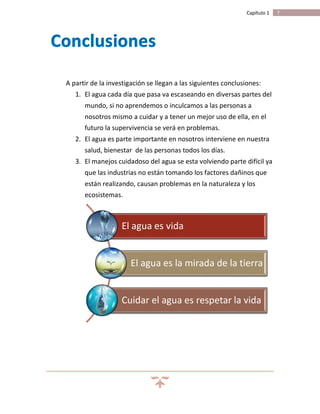 7Capítulo 1
A partir de la investigación se llegan a las siguientes conclusiones:
1. El agua cada día que pasa va escaseando en diversas partes del
mundo, si no aprendemos o inculcamos a las personas a
nosotros mismo a cuidar y a tener un mejor uso de ella, en el
futuro la supervivencia se verá en problemas.
2. El agua es parte importante en nosotros interviene en nuestra
salud, bienestar de las personas todos los días.
3. El manejos cuidadoso del agua se esta volviendo parte difícil ya
que las industrias no están tomando los factores dañinos que
están realizando, causan problemas en la naturaleza y los
ecosistemas.
El agua es vida
El agua es la mirada de la tierra
Cuidar el agua es respetar la vida
 