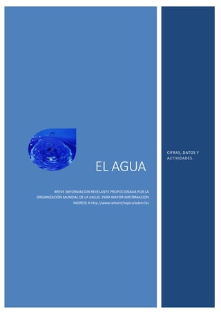 EL AGUA
BREVE IMFORMACION REVELANTE PROPOCIONADA POR LA
ORGANIZACIÓN MUNDIAL DE LA SALUD. PARA MAYOR IMFORMACION
INGRESE A http.//www.whoint/topics/wáter/es
CIFRAS, DATOS Y
ACTIVIDADES.
 