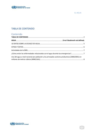 EL AGUA
3
TABLA DE CONTENIDO
Contenido
TABLA DE CONTENIDO............................................................................................................................ 2
AGUA.........................................................................................................Error! Bookmark not defined.
10 DATOS SOBRE LA ESCASEZ DE AGUA.................................................................................................. 5
CIFRAS Y DATOS....................................................................................................................................... 6
Actividades de la OMS............................................................................................................................. 7
¿Cómo evitar las enfermedades relacionadas con el agua durante las emergencias?........................... 7
Uso del agua a nivel nacional por población y los principales sectores productivos (2000/2001) en
millones de metros cúbicos (MMC/año)................................................................................................. 8
 