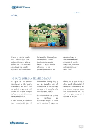 EL AGUA
5
AGUA
El agua es esencial para la
vida. La cantidad de agua
dulce existente en la tierra
es limitada, y su calidad está
sometida a una presión
constante. La conservación
De la calidad del agua dulce
es importante para el
suministro de agua de
bebida, la producción de
alimentos y el uso
recreativo. La calidad del
Agua puede verse
comprometida por la
presencia de agentes
infecciosos, productos
químicos tóxicos o
radiaciones
10 DATOS SOBRE LA ESCASEZ DE AGUA
El agua es un recurso
esencial para la vida y para la
buena salud. Hoy en día, una
de cada tres personas del
mundo no dispone de agua
suficiente para satisfacer sus
necesidades diarias.
A nivel mundial, el problema
está empeorando con el
crecimiento demográfico y
de las ciudades, con el
aumento de las necesidades
de agua en la agricultura, la
industria y los hogares.
Los siguientes datos ponen
de manifiesto las
consecuencias para la salud
de la escasez de agua, su
efecto en la vida diaria y
cómo puede obstaculizar el
desarrollo internacional. Es
una llamada para que todos
nos involucremos en los
esfuerzos por conservar y
proteger el recurso.
 