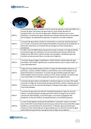 EL AGUA
6
CIFRAS Y DATOS
DATO 1
El Día Mundial del Agua se celebra el 22 de marzo de cada año. El tema de 2007 es la
escasez de agua. Hay escasez de agua hasta en zonas donde abundan las
precipitaciones o los recursos de agua dulce. Debido al modo en que se usa y
distribuye, no siempre hay agua suficiente para atender plenamente las necesidades
de los hogares, las explotaciones agrícolas, la industria y el medio ambiente.
DATO 2
La escasez de agua afecta a todos los continentes y a cuatro de cada diez personas
en el mundo. La situación está empeorando debido al crecimiento de la población, el
desarrollo urbanístico y el aumento del uso del agua con fines industriales y
domésticos.
DATO 3
En 2025, cerca de 2000 millones de personas vivirán en países o en regiones donde
la escasez de agua será absoluta y los recursos hídricos por persona estarán por
debajo de los 500 metros cúbicos anuales recomendados, cantidad de agua que
necesita una persona para llevar una vida sana e higiénica.
DATO 4
La escasez de agua obliga a la población a utilizar fuentes contaminadas de agua
para beber. Ello también significa que no puedan lavarse, lavar la ropa y limpiar sus
casas adecuadamente.
DATO 5
El agua de mala calidad puede aumentar el riesgo de enfermedades diarreicas, en
particular, el cólera, la fiebre tifoidea, la salmonelosis, otras enfermedades víricas
gastrointestinales y la disentería. La escasez de agua también puede dar lugar a
enfermedades como el tracoma, la peste y el tifus. Así por ejemplo, el tracoma está
muy relacionado con la falta de agua para lavarse la cara regularmente.
DATO 6
La escasez de agua induce a la población a almacenar agua en sus casas. Ello puede
aumentar el riesgo de contaminación del agua doméstica y ofrecer criaderos para los
mosquitos, que son los vectores del dengue, el dengue hemorrágico, el paludismo y
otras enfermedades.
DATO 7
La escasez de agua pone de relieve la necesidad de gestionar mejor los recursos
hídricos. Una buena gestión del agua permitirá reducir los lugares de cría de los
vectores de enfermedades, lo que dará lugar a una menor propagación del
paludismo, la filariasis linfática, la esquistosomiasis y la encefalitis japonesa.
DATO 8
La meta 10 del Objetivo de Desarrollo del Milenio 7 pretende “reducir a la mitad
para el año 2015 el porcentaje de personas que carezcan de acceso sostenible a agua
potable y a servicios básicos de saneamiento”. El planeta sigue avanzando para
alcanzar la meta relacionada con el agua potable, pero la creciente escasez de agua
podría dificultar gravemente el progreso hacia el logro de ese objetivo.
 