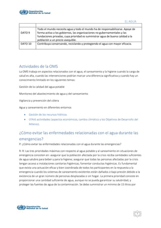 EL AGUA
7
DATO 9
Todo el mundo necesita agua y todo el mundo ha de responsabilizarse. Apoye de
forma activa a los gobiernos, las organizaciones no gubernamentales y las
fundaciones privadas, cuya prioridad es suministrar agua de buena calidad a la
población a un precio asequible.
DATO 10 Contribuya conservando, reciclando y protegiendo el agua con mayor eficacia.
Actividades de la OMS
La OMS trabaja en aspectos relacionados con el agua, el saneamiento y la higiene cuando la carga de
salud es alta, cuando las intervenciones podrían marcar una diferencia significativa y cuando hay un
conocimiento limitado en los siguientes temas:
Gestión de la calidad del agua potable
Monitoreo del abastecimiento de agua y del saneamiento
Vigilancia y prevención del cólera
Agua y saneamiento en diferentes entornos
 Gestión de los recursos hídricos
 OTRAS actividades (aspectos económicos, cambio climático y los Objetivos de Desarrollo del
Milenio).
¿Cómo evitar las enfermedades relacionadas con el agua durante las
emergencias?
P: ¿Cómo evitar las enfermedades relacionadas con el agua durante las emergencias?
R: R: Las tres prioridades máximas con respecto al agua potable y al saneamiento en situaciones de
emergencia consisten en: asegurar que la población afectada por la crisis reciba cantidades suficientes
de agua salubre para beber y para la higiene; asegurar que todas las personas afectadas por la crisis
tengan acceso a instalaciones sanitarias higiénicas; fomentar conductas higiénicas. Es fundamental
que exista una actuación eficaz y bien coordinada de todos los participantes en la respuesta a la
emergencia cuando los sistemas de saneamiento existentes están dañados o bajo presión debido a la
existencia de un gran número de personas desplazadas o sin hogar. La primera prioridad consiste en
proporcionar una cantidad suficiente de agua, aunque no se pueda garantizar su salubridad, y
proteger las fuentes de agua de la contaminación. Se debe suministrar un mínimo de 15 litros por
 
