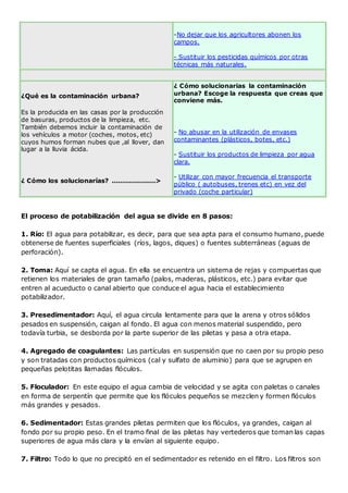 -No dejar que los agricultores abonen los 
campos. 
- Sustituir los pesticidas químicos por otras 
técnicas más naturales. 
¿Qué es la contaminación urbana? 
Es la producida en las casas por la producción 
de basuras, productos de la limpieza, etc. 
También debemos incluir la contaminación de 
los vehículos a motor (coches, motos, etc) 
cuyos humos forman nubes que ,al llover, dan 
lugar a la lluvia ácida. 
¿ Cómo los solucionarías? ....................> 
¿ Cómo solucionarias la contaminación 
urbana? Escoge la respuesta que creas que 
conviene más. 
- No abusar en la utilización de envases 
contaminantes (plásticos, botes, etc.) 
- Sustituir los productos de limpieza por agua 
clara. 
- Utilizar con mayor frecuencia el transporte 
público ( autobuses, trenes etc) en vez del 
privado (coche particular) 
El proceso de potabilización del agua se divide en 8 pasos: 
1. Río: El agua para potabilizar, es decir, para que sea apta para el consumo humano, puede 
obtenerse de fuentes superficiales (ríos, lagos, diques) o fuentes subterráneas (aguas de 
perforación). 
2. Toma: Aquí se capta el agua. En ella se encuentra un sistema de rejas y compuertas que 
retienen los materiales de gran tamaño (palos, maderas, plásticos, etc.) para evitar que 
entren al acueducto o canal abierto que conduce el agua hacia el establecimiento 
potabilizador. 
3. Presedimentador: Aquí, el agua circula lentamente para que la arena y otros sólidos 
pesados en suspensión, caigan al fondo. El agua con menos material suspendido, pero 
todavía turbia, se desborda por la parte superior de las piletas y pasa a otra etapa. 
4. Agregado de coagulantes: Las partículas en suspensión que no caen por su propio peso 
y son tratadas con productos químicos (cal y sulfato de aluminio) para que se agrupen en 
pequeñas pelotitas llamadas flóculos. 
5. Floculador: En este equipo el agua cambia de velocidad y se agita con paletas o canales 
en forma de serpentín que permite que los flóculos pequeños se mezclen y formen flóculos 
más grandes y pesados. 
6. Sedimentador: Estas grandes piletas permiten que los flóculos, ya grandes, caigan al 
fondo por su propio peso. En el tramo final de las piletas hay vertederos que toman las capas 
superiores de agua más clara y la envían al siguiente equipo. 
7. Filtro: Todo lo que no precipitó en el sedimentador es retenido en el filtro. Los filtros son 
 