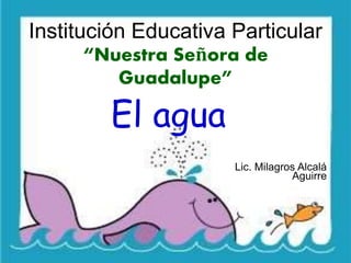 Institución Educativa Particular 
“Nuestra Señora de 
Guadalupe” 
El agua 
Lic. Milagros Alcalá 
Aguirre 
 