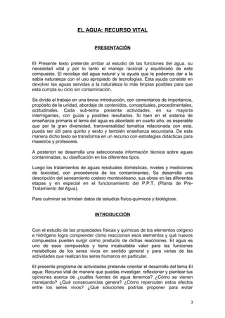 EL AGUA: RECURSO VITAL 
PRESENTACIÓN 
El Presente texto pretende arribar al estudio de las funciones del agua. su 
necesidad vital y por lo tanto el manejo racional y equilibrado de este 
compuesto. El reciclaje del agua natural y la ayuda que le podemos dar a la 
sabia naturaleza con el uso apropiado de tecnologías. Esta ayuda consiste en 
devolver las aguas servidas a la naturaleza lo más limpias posibles para que 
esta cumpla su ciclo sin contaminación. 
Se divide el trabajo en una breve introducción, con comentarios de importancia, 
propósito de la unidad, abordaje de contenidos, conceptuales, procedimentales, 
actitudinales. Cada sub-tema presenta actividades, en su mayoría 
interrogantes, con guías y posibles resultados. Si bien en el sistema de 
enseñanza primaria el tema del agua es abordado en cuarto año, es esperable 
que por la gran diversidad, transversalidad temática relacionada con esta, 
pueda ser útil para quinto y sexto y también enseñanza secundaria. De esta 
manera dicho texto se transforma en un recurso con estrategias didácticas para 
maestros y profesores. 
A posteriori se desarrolla una seleccionada información técnica sobre aguas 
contaminadas, su clasificación en los diferentes tipos. 
Luego los tratamientos de aguas residuales domésticas, niveles y mediciones 
de toxicidad, con procedencia de los contaminantes. Se desarrolla una 
descripción del saneamiento costero montevideano, sus obras en las diferentes 
etapas y en especial en el funcionamiento del P.P.T. (Planta de Pre- 
Tratamiento del Agua). 
Para culminar se brindan datos de estudios físico-químicos y biológicos. 
INTRODUCCIÓN 
Con el estudio de las propiedades físicas y químicas de los elementos oxígeno 
e hidrógeno logra comprender cómo reaccionan esos elementos y qué nuevos 
compuestos pueden surgir como producto de dichas reacciones. El agua es 
uno de esos compuestos y tiene incalculable valor para las funciones 
metabólicas de los seres vivos en sentido general y para varias de las 
actividades que realizan los seres humanos en particular. 
El presente programa de actividades pretende orientar el desarrollo del tema El 
agua: Recurso vital de manera que puedas investigar, reflexionar y plantear tus 
opiniones acerca de ¿cuáles fuentes de agua tenemos? ¿Cómo se vienen 
manejando? ¿Qué consecuencias genera? ¿Cómo repercuten estos efectos 
entre los seres vivos? ¿Qué soluciones podrías proponer para evitar 
3 
 