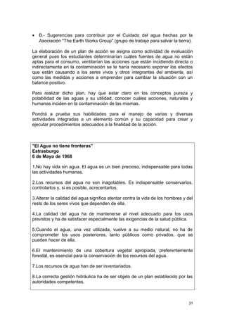 · B.- Sugerencias para contribuir por el Cuidado del agua hechas por la 
Asociación "The Earth Works Group" (grupo de trabajo para salvar la tierra). 
La elaboración de un plan de acción se asigna como actividad de evaluación 
general pues los estudiantes determinarían cuáles fuentes de agua no están 
aptas para el consumo, ventilarían las acciones que están incidiendo directa o 
indirectamente en la contaminación se le haría necesario exponer los efectos 
que están causando a los seres vivos y otros integrantes del ambiente, así 
como las medidas y acciones a emprender para cambiar la situación con un 
balance positivo. 
Para realizar dicho plan, hay que estar claro en los conceptos pureza y 
potabilidad de las aguas y su utilidad, conocer cuáles acciones, naturales y 
humanas inciden en la contaminación de las mismas. 
Pondrá a prueba sus habilidades para el manejo de varias y diversas 
actividades integradas a un elemento común y su capacidad para crear y 
ejecutar procedimientos adecuados a la finalidad de la acción. 
"El Agua no tiene fronteras" 
Estrasburgo 
6 de Mayo de 1968 
1.No hay vida sin agua. El agua es un bien precioso, indispensable para todas 
las actividades humanas. 
2.Los recursos del agua no son inagotables. Es indispensable conservarlos, 
controlarlos y, si es posible, acrecentarlos. 
3.Alterar la calidad del agua significa atentar contra la vida de los hombres y del 
resto de los seres vivos que dependen de ella. 
4.La calidad del agua ha de mantenerse al nivel adecuado para los usos 
previstos y ha de satisfacer especialmente las exigencias de la salud pública. 
5.Cuando el agua, una vez utilizada, vuelve a su medio natural, no ha de 
comprometer los usos posteriores, tanto públicos como privados, que se 
pueden hacer de ella. 
6.El mantenimiento de una cobertura vegetal apropiada, preferentemente 
forestal, es esencial para la conservación de los recursos del agua. 
7.Los recursos de agua han de ser inventariados. 
8.La correcta gestión hidráulica ha de ser objeto de un plan establecido por las 
autoridades competentes. 
31 
 