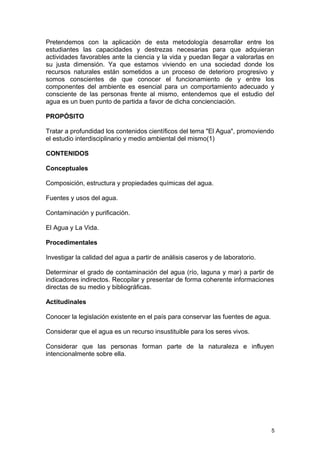 Pretendemos con la aplicación de esta metodología desarrollar entre los 
estudiantes las capacidades y destrezas necesarias para que adquieran 
actividades favorables ante la ciencia y la vida y puedan llegar a valorarlas en 
su justa dimensión. Ya que estamos viviendo en una sociedad donde los 
recursos naturales están sometidos a un proceso de deterioro progresivo y 
somos conscientes de que conocer el funcionamiento de y entre los 
componentes del ambiente es esencial para un comportamiento adecuado y 
consciente de las personas frente al mismo, entendemos que el estudio del 
agua es un buen punto de partida a favor de dicha concienciación. 
PROPÓSITO 
Tratar a profundidad los contenidos científicos del tema "El Agua", promoviendo 
el estudio interdisciplinario y medio ambiental del mismo(1) 
CONTENIDOS 
Conceptuales 
Composición, estructura y propiedades químicas del agua. 
Fuentes y usos del agua. 
Contaminación y purificación. 
El Agua y La Vida. 
Procedimentales 
Investigar la calidad del agua a partir de análisis caseros y de laboratorio. 
Determinar el grado de contaminación del agua (río, laguna y mar) a partir de 
indicadores indirectos. Recopilar y presentar de forma coherente informaciones 
directas de su medio y bibliográficas. 
Actitudinales 
Conocer la legislación existente en el país para conservar las fuentes de agua. 
Considerar que el agua es un recurso insustituible para los seres vivos. 
Considerar que las personas forman parte de la naturaleza e influyen 
intencionalmente sobre ella. 
5 
 