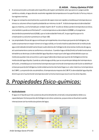 EL AGUA. Física y Química 3º ESO 
 A consecuencia de su elevado calor especifico y de la gran cantidad de calor que pone en juego cuando 
cambia su estado, el agua obra de excelente regulador de temperatura en la superficie de la Tierra y más en 
las regiones marinas. 
 El agua se comporta anormalmente; su presión de vapor crece con rapidez a medida que la temperatura se 
eleva y su volumen ofrece la particularidad de ser mínimo a la de 4°. A dicha temperatura la densidad del 
agua es máxima, y se ha tomado por unidad. A partir de 4° no sólo se dilata cuando la temperatura se eleva. 
sino también cuando se enfría hasta 0°: a esta temperatura su densidad es 0,99980 y al congelarse 
desciende bruscamente hacia 0,9168, que es la densidad del hielo a 0°, lo que significa que en la 
cristalización su volumen aumenta en un 9 por 100. 
 Las propiedades físicas del agua se atribuyen principalmente a los enlaces por puente de hidrógeno, los 
cuales se presentan en mayor número en el agua sólida, en la red cristalina cada átomo de la molécula de 
agua está rodeado tetraédricamente por cuatro átomos de hidrógeno de otras tantas moléculas de agua y 
así sucesivamente es como se conforma su estructura. Cuando el agua sólida (hielo) se funde la estructura 
tetraédrica se destruye y la densidad del agua líquida es mayor que la del agua sólida debido a que sus 
moléculas quedan más cerca entre sí, pero sigue habiendo enlaces por puente de hidrógeno entre las 
moléculas del agua líquida. Cuando se calienta agua sólida, que se encuentra por debajo de la temperatura 
de fusión, a medida que se incrementa la temperatura por encima de la temperatura de fusión se debilita el 
enlace por puente de hidrógeno y la densidad aumenta más hasta llegar a un valor máximo a la temperatura 
de 3.98ºC y una presión de una atmósfera. A temperaturas mayores de 3.98 ºC la densidad del agua líquida 
disminuye con el aumento de la temperatura de la misma manera que ocurre con los otros líquidos. 
3. Propiedades físico-químicas: 
 Acción disolvente. 
El agua es el líquido que más sustancias disuelve (disolvente universal), esta propiedad se debe a su 
capacidad para formar puentes de hidrógeno con otras sustancias, ya que estas se disuelven cuando 
interaccionan con las moléculas polares del agua. 
Ander Santiago García 3º b ESO 3 
 