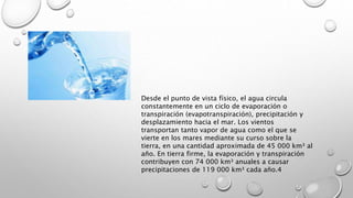 Desde el punto de vista físico, el agua circula
constantemente en un ciclo de evaporación o
transpiración (evapotranspiración), precipitación y
desplazamiento hacia el mar. Los vientos
transportan tanto vapor de agua como el que se
vierte en los mares mediante su curso sobre la
tierra, en una cantidad aproximada de 45 000 km³ al
año. En tierra firme, la evaporación y transpiración
contribuyen con 74 000 km³ anuales a causar
precipitaciones de 119 000 km³ cada año.4
 