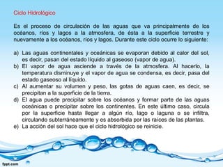 Ciclo Hidrológico
Es el proceso de circulación de las aguas que va principalmente de los
océanos, ríos y lagos a la atmosfera, de ésta a la superficie terrestre y
nuevamente a los océanos, ríos y lagos. Durante este ciclo ocurre lo siguiente:
a) Las aguas continentales y oceánicas se evaporan debido al calor del sol,
es decir, pasan del estado líquido al gaseoso (vapor de agua).
b) El vapor de agua asciende a través de la atmosfera. Al hacerlo, la
temperatura disminuye y el vapor de agua se condensa, es decir, pasa del
estado gaseoso al líquido.
c) Al aumentar su volumen y peso, las gotas de aguas caen, es decir, se
precipitan a la superficie de la tierra.
d) El agua puede precipitar sobre los océanos y formar parte de las aguas
oceánicas o precipitar sobre los continentes. En este último caso, circula
por la superficie hasta llegar a algún río, lago o laguna o se infiltra,
circulando subterráneamente y es absorbida por las raíces de las plantas.
e) La acción del sol hace que el ciclo hidrológico se reinicie.
 