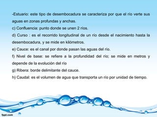 -Estuario: este tipo de desembocadura se caracteriza por que el río verte sus
aguas en zonas profundas y anchas.
c) Confluencia: punto donde se unen 2 ríos.
d) Curso : es el recorrido longitudinal de un río desde el nacimiento hasta la
desembocadura, y se mide en kilómetros.
e) Cauce: es el canal por donde pasan las aguas del río.
f) Nivel de base: se refiere a la profundidad del río; se mide en metros y
depende de la evolución del río
g) Ribera: borde delimitante del cauce.
h) Caudal: es el volumen de agua que transporta un río por unidad de tiempo.
 