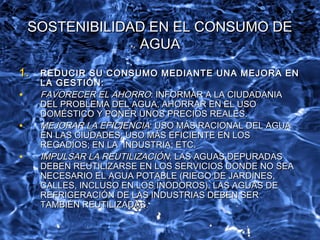 SOSTENIBILIDAD EN EL CONSUMO DESOSTENIBILIDAD EN EL CONSUMO DE
AGUAAGUA
1.1. REDUCIR SU CONSUMO MEDIANTE UNA MEJORA ENREDUCIR SU CONSUMO MEDIANTE UNA MEJORA EN
LA GESTIÓN:LA GESTIÓN:
• FAVORECER EL AHORROFAVORECER EL AHORRO: INFORMAR A LA CIUDADANIA: INFORMAR A LA CIUDADANIA
DEL PROBLEMA DEL AGUA, AHORRAR EN EL USODEL PROBLEMA DEL AGUA, AHORRAR EN EL USO
DOMÉSTICO Y PONER UNOS PRECIOS REALES.DOMÉSTICO Y PONER UNOS PRECIOS REALES.
• MEJORAR LA EFICIENCIAMEJORAR LA EFICIENCIA: USO MÁS RACIONAL DEL AGUA: USO MÁS RACIONAL DEL AGUA
EN LAS CIUDADES; USO MÁS EFICIENTE EN LOSEN LAS CIUDADES; USO MÁS EFICIENTE EN LOS
REGADÍOS; EN LA INDUSTRIA; ETC.REGADÍOS; EN LA INDUSTRIA; ETC.
• IMPULSAR LA REUTILIZACIÓNIMPULSAR LA REUTILIZACIÓN: LAS AGUAS DEPURADAS: LAS AGUAS DEPURADAS
DEBEN REUTILIZARSE EN LOS SERVICIOS DONDE NO SEADEBEN REUTILIZARSE EN LOS SERVICIOS DONDE NO SEA
NECESARIO EL AGUA POTABLE (RIEGO DE JARDINES,NECESARIO EL AGUA POTABLE (RIEGO DE JARDINES,
CALLES, INCLUSO EN LOS INODOROS). LAS AGUAS DECALLES, INCLUSO EN LOS INODOROS). LAS AGUAS DE
REFRIGERACIÓN DE LAS INDUSTRIAS DEBEN SERREFRIGERACIÓN DE LAS INDUSTRIAS DEBEN SER
TAMBIÉN REUTILIZADAS.TAMBIÉN REUTILIZADAS.
 