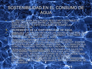 SOSTENIBILIDAD EN EL CONSUMO DESOSTENIBILIDAD EN EL CONSUMO DE
AGUAAGUA
• EL USO DEL AGUA SOLO PUEDE RESULTAR SOSTENIBLE SIEL USO DEL AGUA SOLO PUEDE RESULTAR SOSTENIBLE SI
EXISTE UN EQUILIBRIO ENTRE LA DEMANDA Y SUEXISTE UN EQUILIBRIO ENTRE LA DEMANDA Y SU
DISPONIBILIDAD. SI ESTE EQUILIBRIO SE ROMPE LASDISPONIBILIDAD. SI ESTE EQUILIBRIO SE ROMPE LAS
SOLUCIONES SON:SOLUCIONES SON:
1.1. INCREMENTO DE LA DISPONIBILIDAD DE AGUAINCREMENTO DE LA DISPONIBILIDAD DE AGUA ..
• EMBALSESEMBALSES: LAS PRESAS REGULAN LAS AGUAS DE LOS RÍOS, SUS: LAS PRESAS REGULAN LAS AGUAS DE LOS RÍOS, SUS
CRECIDAS; ABASTECEN DE AGUA Y GENERAN E. ELÉCTRICA. ENCRECIDAS; ABASTECEN DE AGUA Y GENERAN E. ELÉCTRICA. EN
ESPAÑA CASI SE HA LLEGADO AL TOPE.ESPAÑA CASI SE HA LLEGADO AL TOPE.
• TRASVASES:TRASVASES: EXPORTAN AGUA DESDE LAS CUENCASEXPORTAN AGUA DESDE LAS CUENCAS
EXCEDENTARIAS HACIA LAS QUE PRESENTAN DÉFICIT. EXISTENEXCEDENTARIAS HACIA LAS QUE PRESENTAN DÉFICIT. EXISTEN
A PEQUEÑA ESCALA (MADRID, BARCELONA,…) Y A GRAN ESCALAA PEQUEÑA ESCALA (MADRID, BARCELONA,…) Y A GRAN ESCALA
COMO EL TRASVASE TAJO-SEGURA FUNCIONANDO DESDE 1979.COMO EL TRASVASE TAJO-SEGURA FUNCIONANDO DESDE 1979.
• DESALACIÓN DEL AGUA DEL MAR:DESALACIÓN DEL AGUA DEL MAR: SE EXTRAEN LAS SALES DELSE EXTRAEN LAS SALES DEL
AGUA MARINA TRANSFORMÁNDOLA EN AGUA APTA PARA ELAGUA MARINA TRANSFORMÁNDOLA EN AGUA APTA PARA EL
CONSUMO Y EL REGADÍO. EN ESPAÑA SE UTILIZAN DESDE HACECONSUMO Y EL REGADÍO. EN ESPAÑA SE UTILIZAN DESDE HACE
40 AÑOS. LOS INCONVENIENTES DE ALTO CONSUMO40 AÑOS. LOS INCONVENIENTES DE ALTO CONSUMO
ENERGÉTICO Y DE LIBERACIÓN DE CO2 SE ESTÁN MINIMIZANDO;ENERGÉTICO Y DE LIBERACIÓN DE CO2 SE ESTÁN MINIMIZANDO;
EN CAMBIO, CUESTA MÁS SUBSANAR EL IMPACTO AMBIENTAL DEEN CAMBIO, CUESTA MÁS SUBSANAR EL IMPACTO AMBIENTAL DE
LA SALMUERA.LA SALMUERA.
 