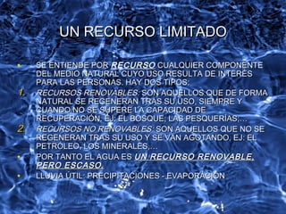UN RECURSO LIMITADOUN RECURSO LIMITADO
• SE ENTIENDE PORSE ENTIENDE POR RECURSO CUALQUIER COMPONENTECUALQUIER COMPONENTE
DEL MEDIO NATURAL CUYO USO RESULTA DE INTERÉSDEL MEDIO NATURAL CUYO USO RESULTA DE INTERÉS
PARA LAS PERSONAS. HAY DOS TIPOS:PARA LAS PERSONAS. HAY DOS TIPOS:
1.1. RECURSOS RENOVABLES:RECURSOS RENOVABLES: SON AQUELLOS QUE DE FORMASON AQUELLOS QUE DE FORMA
NATURAL SE REGENERAN TRAS SU USO, SIEMPRE YNATURAL SE REGENERAN TRAS SU USO, SIEMPRE Y
CUANDO NO SE SUPERE LA CAPACIDAD DECUANDO NO SE SUPERE LA CAPACIDAD DE
RECUPERACIÓN. EJ: EL BOSQUE; LAS PESQUERÍAS;…RECUPERACIÓN. EJ: EL BOSQUE; LAS PESQUERÍAS;…
2.2. RECURSOS NO RENOVABLES:RECURSOS NO RENOVABLES: SON AQUELLOSSON AQUELLOS QUE NO SEQUE NO SE
REGENERAN TRAS SU USO Y SE VAN AGOTANDO. EJ: ELREGENERAN TRAS SU USO Y SE VAN AGOTANDO. EJ: EL
PETRÓLEO, LOS MINERALES,…PETRÓLEO, LOS MINERALES,…
• POR TANTO EL AGUA ESPOR TANTO EL AGUA ES UN RECURSO RENOVABLE,UN RECURSO RENOVABLE,
PERO ESCASO.PERO ESCASO.
• LLUVIA ÚTIL: PRECIPITACIONES - EVAPORACIÓNLLUVIA ÚTIL: PRECIPITACIONES - EVAPORACIÓN
 
