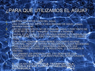 ¿PARA QUÉ UTILIZAMOS EL AGUA?¿PARA QUÉ UTILIZAMOS EL AGUA?
• EXISTEN DISTINTOS USOS DEL AGUA:EXISTEN DISTINTOS USOS DEL AGUA:
1.1. USO CONSUNTIVO: IMPLICA UN CONSUMO DE AGUA ( urbano,USO CONSUNTIVO: IMPLICA UN CONSUMO DE AGUA ( urbano,
agrícola e industrial).agrícola e industrial).
2.2. USO NO CONSUNTIVO: NO SE CONSUME AGUA Y POR TANTO SEUSO NO CONSUNTIVO: NO SE CONSUME AGUA Y POR TANTO SE
PUEDE REUTILIZAR. ( energético, recreativo e industrial)PUEDE REUTILIZAR. ( energético, recreativo e industrial)
• CAUDAL ECOLÓGICO: FLUJO DE AGUA MÍNIMO POR DEBAJO DELCAUDAL ECOLÓGICO: FLUJO DE AGUA MÍNIMO POR DEBAJO DEL
CUAL SE PONE EN PELIGRO LA SUPERVIVENCIA DE LOS SERESCUAL SE PONE EN PELIGRO LA SUPERVIVENCIA DE LOS SERES
VIVOS.VIVOS.
• CON 60 l/DIA TENEMOS PARA BEBER, COCINAR E HIGIENECON 60 l/DIA TENEMOS PARA BEBER, COCINAR E HIGIENE
PERSONAL. PERO EN ESPAÑA SI AÑADIMOS EL AGUA NECESARIAPERSONAL. PERO EN ESPAÑA SI AÑADIMOS EL AGUA NECESARIA
PARA LA AGRICULTURA Y GANADERÍA (ALIMENTOS QUEPARA LA AGRICULTURA Y GANADERÍA (ALIMENTOS QUE
CONSUMIMOS); ADEMÁS DE LA INDUSTRIAL, LLEGARÍAMOS ACONSUMIMOS); ADEMÁS DE LA INDUSTRIAL, LLEGARÍAMOS A
2550 l/día.2550 l/día.
• USO URBANO 330 l/PERSONA/DIA; 218 l SERÍAN DE USOUSO URBANO 330 l/PERSONA/DIA; 218 l SERÍAN DE USO
DOMÉSTICO. SOMOS EL SEGUNDO PAIS DEL MUNDO EN ESTEDOMÉSTICO. SOMOS EL SEGUNDO PAIS DEL MUNDO EN ESTE
CONSUMO.CONSUMO.
• EL AGUA HAY QUEEL AGUA HAY QUE CAPTARLA; TRANSPORTARLA;CAPTARLA; TRANSPORTARLA;
TRATARLA EN UNA PLANTA POTABILIZADORA YTRATARLA EN UNA PLANTA POTABILIZADORA Y
DISTRIBUIRLADISTRIBUIRLA ..
 
