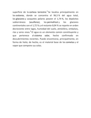 superficie de la corteza terrestre.2
Se localiza principalmente en
los océanos, donde se concentra el 96,5 % del agua total,
los glaciares y casquetes polares poseen el 1,74 %, los depósitos
subterráneos (acuíferos), los permafrost y los glaciares
continentales son el 1,72 % y el restante 0,04 % se reparte en orden
decreciente entre lagos, humedad del suelo, atmósfera, embalses,
ríos y seres vivos.3
El agua es un elemento común constituyente y
que pertenece al sistema solar, hecho confirmado en
descubrimientos recientes. Puede encontrarse, principalmente, en
forma de hielo; de hecho, es el material base de los cometas y el
vapor que compone sus colas.
 