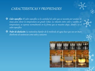 CARACTERISTICAS Y PROPIEDADES
 Calor específico: El calor específico es la cantidad de calor que se necesita por unidad de
masa para elevar la temperatura un grado Celsio. La relación entre calor y cambio de
temperatura, se expresa normalmente en la forma que se muestra abajo, donde c es el
calor específico.
 Poder de disolución: La naturaleza bipolar de la molécula de agua hace que sea un buen
disolvente de sustancias como sales y azúcares.
 