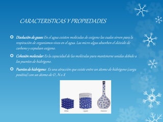 CARACTERISTICAS Y PROPIEDADES
 Disolucióndegases:En el agua existen moléculas de oxígeno las cuales sirven para la
respiración de organismos vivos en el agua. Las micro algas absorben el dióxido de
carbono y expulsan oxígeno.
 Cohesiónmolecular:Es la capacidad de las moléculas para mantenerse unidas debido a
los puentes de hidrógeno.
 Puentesdehidrógeno: Es una atracción que existe entre un átomo de hidrógeno (carga
positiva) con un átomo de O , N o X
 