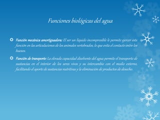 Funciones biológicas del agua
 Función mecánica amortiguadora: El ser un líquido incompresible le permite ejercer esta
función en las articulaciones de los animales vertebrados, lo que evita el contacto entre los
huesos.
 Función de transporte: La elevada capacidad disolvente del agua permite el transporte de
sustancias en el interior de los seres vivos y su intercambio con el medio externo,
facilitando el aporte de sustancias nutritivas y la eliminación de productos de desecho.
 