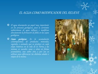 EL AGUA COMO MODIFICADOR DEL RELIEVE
 El agua desempeña un papel muy importante
en los procesos geológicos, pues la corrientes
subterráneas de agua influyen y modifican
directamente la formación de fallas en las capas
geológicas.
 Capas geológicas: Es la acumulación
contemporánea de productos minerales,
vegetales o animales que se produce en cada
etapa histórica en la vida de la Tierra; y las
mismas se suceden unas a otras en forma
acumulativa, una sobre otra y por eso se
utilizan para diferenciar las distintas edades o
etapas de la misma.
 
