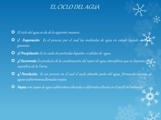 EL CICLO DEL AGUA
 El ciclo del agua se da de la siguiente manera:
 1) Evaporación: Es el proceso por el cual las moléculas de agua en estado líquido se hacen
gaseosas.
 2) Precipitación:Es la caída de partículas liquidas o sólidas de agua.
 3) Escorrentía: Es producto de la condensación del vapor de agua atmosférico que se deposita en la
superficie de la Tierra.
 4) Percolación: Es un proceso en el cual el suelo absorbe parte del agua, formando reservas de
aguas subterraneas,llamadas napas.
 Napas:son capas de agua subterránea ubicadas a diferentes alturas en el perfil del subsuelo.
 