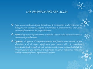 LAS PROPIEDADES DEL AGUA
 Agua, es una sustancia líquida formada por la combinación de dos volúmenes de
hidrógeno y un volumen de oxígeno, que constituye el componente más abundante
en la superficie terrestre. Sus propiedades son:
 Físicas: El agua es un líquido inodoro e insípido. Tiene un cierto color azul cuando se
concentra en grandes masas.
 Químicas: El agua es el compuesto químico más familiar para nosotros, el más
abundante y el de mayor significación para nuestra vida. Su excepcional
importancia, desde el punto de vista químico, reside en que casi la totalidad de los
procesos químicos que ocurren en la naturaleza, no solo en organismos vivos, sino
también en la superficie no organizada de la tierra.
 