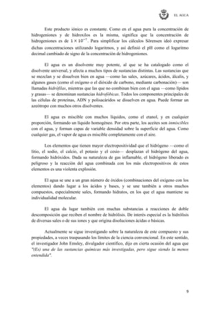 EL AGUA
9
Este producto iónico es constante. Como en el agua pura la concentración de
hidrogeniones y de hidroxilos es la misma, significa que la concentración de
hidrogeniones es de . Para simplificar los cálculos Sörensen ideó expresar
dichas concentraciones utilizando logaritmos, y así definió el pH como el logaritmo
decimal cambiado de signo de la concentración de hidrogeniones.
El agua es un disolvente muy potente, al que se ha catalogado como el
disolvente universal, y afecta a muchos tipos de sustancias distintas. Las sustancias que
se mezclan y se disuelven bien en agua —como las sales, azúcares, ácidos, álcalis, y
algunos gases (como el oxígeno o el dióxido de carbono, mediante carbonación)— son
llamadas hidrófilas, mientras que las que no combinan bien con el agua —como lípidos
y grasas— se denominan sustancias hidrofóbicas. Todos los componentes principales de
las células de proteínas, ADN y polisacáridos se disuelven en agua. Puede formar un
azeótropo con muchos otros disolventes.
El agua es miscible con muchos líquidos, como el etanol, y en cualquier
proporción, formando un líquido homogéneo. Por otra parte, los aceites son inmiscibles
con el agua, y forman capas de variable densidad sobre la superficie del agua. Como
cualquier gas, el vapor de agua es miscible completamente con el aire.
Los elementos que tienen mayor electropositividad que el hidrógeno —como el
litio, el sodio, el calcio, el potasio y el cesio— desplazan el hidrógeno del agua,
formando hidróxidos. Dada su naturaleza de gas inflamable, el hidrógeno liberado es
peligroso y la reacción del agua combinada con los más electropositivos de estos
elementos es una violenta explosión.
El agua se une a un gran número de óxidos (combinaciones del oxígeno con los
elementos) dando lugar a los ácidos y bases, y se une también a otros muchos
compuestos, especialmente sales, formando hidratos, en los que el agua mantiene su
individualidad molecular.
El agua da lugar también con muchas substancias a reacciones de doble
descomposición que reciben el nombre de hidrólisis. De interés especial es la hidrólisis
de diversas sales o de sus iones y que origina disoluciones ácidas o básicas.
Actualmente se sigue investigando sobre la naturaleza de este compuesto y sus
propiedades, a veces traspasando los límites de la ciencia convencional. En este sentido,
el investigador John Emsley, divulgador científico, dijo en cierta ocasión del agua que
"(Es) una de las sustancias químicas más investigadas, pero sigue siendo la menos
entendida".
 