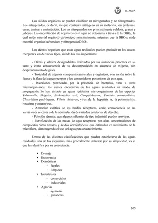 EL AGUA
100
Los sólidos orgánicos se pueden clasificar en nitrogenados y no nitrogenados.
Los nitrogenados, es decir, los que contienen nitrógeno en su molécula, son proteínas,
ureas, aminas y aminoácidos. Los no nitrogenados son principalmente celulosa, grasas y
jabones. La concentración de orgánicos en el agua se determina a través de la DBO5, la
cual mide material orgánico carbonáceo principalmente, mientras que la DBO20 mide
material orgánico carbonáceo y nitrogenado DBO2.
Los efectos negativos que estas aguas residuales pueden producir en los cauces
receptores son de varios tipos, siendo los más importantes:
- Olores y sabores desagradables motivados por las sustancias presentes en su
seno y como consecuencia de su descomposición en ausencia de oxígeno, con
desprendimiento de gases.
- Toxicidad de algunos compuestos minerales y orgánicos, con acción sobre la
fauna y la flora del cauce receptor y los consumidores posteriores de este agua.
- Infecciones provocadas por la presencia de bacterias, virus u otros
microorganismos, los cuales encuentran en las aguas residuales un modo de
propagación. Se han aislado en aguas residuales microorganismos de las especies
Salmonella, Shigella, Escherichia coli, Campylobacter, Yersinia enterocolítica,
Clostridium perfringens, Vibrio cholerae, virus de la hepatitis A, la poliomielitis,
rotavirus y enterovirus.
- Alteración estética de los medios receptores, como consecuencia de las
variaciones de color o de la acumulación de variados productos de desecho.
- Polución térmica, que algunos efluentes de tipo industrial pueden provocar.
- Eutrofización de las masas de agua receptoras por altas concentraciones de
compuestos como nitratos y ácidos ortofosfóricos, que estimulan el crecimiento de la
microflora, disminuyendo el uso del agua para abastecimiento.
Dentro de las distintas clasificaciones que pueden establecerse de las aguas
residuales, uno de los esquemas, más generalmente utilizado por su simplicidad, es el
que las identifica por su procedencia:
• Drenaje
• Escorrentía
• Domésticas
· fecales
· limpieza
• Industriales
· comerciales
· industriales
• Agrarias
· agrícolas
· ganaderas
 