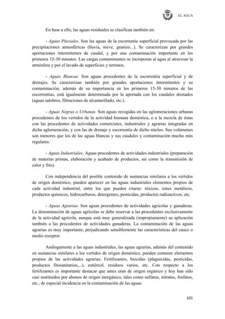 EL AGUA
101
En base a ello, las aguas residuales se clasifican también en:
- Aguas Pluviales. Son las aguas de la escorrentía superficial provocada por las
precipitaciones atmosféricas (lluvia, nieve, granizo...). Se caracterizan por grandes
aportaciones intermitentes de caudal, y por una contaminación importante en los
primeros 15-30 minutos. Las cargas contaminantes se incorporan al agua al atravesar la
atmósfera y por el lavado de superficies y terrenos.
- Aguas Blancas. Son aguas procedentes de la escorrentía superficial y de
drenajes. Se caracterizan también por grandes aportaciones intermitentes y su
contaminación, además de su importancia en los primeros 15-30 minutos de las
escorrentías, está igualmente determinada por la aportada con los caudales drenados
(aguas salobres, filtraciones de alcantarillado, etc.).
- Aguas Negras o Urbanas. Son aguas recogidas en las aglomeraciones urbanas
procedentes de los vertidos de la actividad humana doméstica, o a la mezcla de éstas
con las procedentes de actividades comerciales, industriales y agrarias integradas en
dicha aglomeración, y con las de drenaje y escorrentía de dicho núcleo. Sus volúmenes
son menores que los de las aguas blancas y sus caudales y contaminación mucho más
regulares.
- Aguas Industriales. Aguas procedentes de actividades industriales (preparación
de materias primas, elaboración y acabado de productos, así como la transmisión de
calor y frío).
Con independencia del posible contenido de sustancias similares a los vertidos
de origen doméstico, pueden aparecer en las aguas industriales elementos propios de
cada actividad industrial, entre los que pueden citarse: tóxicos, iones metálicos,
productos químicos, hidrocarburos, detergentes, pesticidas, productos radioactivos, etc.
- Aguas Agrarias. Son aguas procedentes de actividades agrícolas y ganaderas.
La denominación de aguas agrícolas se debe reservar a las procedentes exclusivamente
de la actividad agrícola, aunque está muy generalizada (impropiamente) su aplicación
también a las procedentes de actividades ganaderas. La contaminación de las aguas
agrarias es muy importante, perjudicando sensiblemente las características del cauce o
medio receptor.
Análogamente a las aguas industriales, las aguas agrarias, además del contenido
en sustancias similares a los vertidos de origen doméstico, pueden contener elementos
propios de las actividades agrarias: Fertilizantes, biocidas (plaguicidas, pesticidas,
productos fitosanitarios,...), estiércol, residuos varios, etc. Con respecto a los
fertilizantes es importante destacar que antes eran de origen orgánico y hoy han sido
casi sustituidos por abonos de origen inorgánico, tales como sulfatos, nitratos, fosfatos,
etc., de especial incidencia en la contaminación de las aguas.
 
