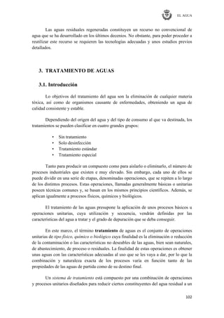 EL AGUA
102
Las aguas residuales regeneradas constituyen un recurso no convencional de
agua que se ha desarrollado en los últimos decenios. No obstante, para poder proceder a
reutilizar este recurso se requieren las tecnologías adecuadas y unos estudios previos
detallados.
3. TRATAMIENTO DE AGUAS
3.1. Introducción
Lo objetivos del tratamiento del agua son la eliminación de cualquier materia
tóxica, así como de organismos causante de enfermedades, obteniendo un agua de
calidad consistente y estable.
Dependiendo del origen del agua y del tipo de consumo al que va destinada, los
tratamientos se pueden clasificar en cuatro grandes grupos:
• Sin tratamiento
• Solo desinfección
• Tratamiento estándar
• Tratamiento especial
Tanto para producir un compuesto como para aislarlo o eliminarlo, el número de
procesos industriales que existen e muy elevado. Sin embargo, cada uno de ellos se
puede dividir en una serie de etapas, denominadas operaciones, que se repiten a lo largo
de los distintos procesos. Estas operaciones, llamadas generalmente básicas o unitarias
poseen técnicas comunes y, se basan en los mismos principios científicos. Además, se
aplican igualmente a procesos físicos, químicos y biológicos.
El tratamiento de las aguas presupone la aplicación de unos procesos básicos u
operaciones unitarias, cuya utilización y secuencia, vendrán definidas por las
características del agua a tratar y el grado de depuración que se deba conseguir.
En este marco, el término tratamiento de aguas es el conjunto de operaciones
unitarias de tipo físico, químico o biológico cuya finalidad es la eliminación o reducción
de la contaminación o las características no deseables de las aguas, bien sean naturales,
de abastecimiento, de proceso o residuales. La finalidad de estas operaciones es obtener
unas aguas con las características adecuadas al uso que se les vaya a dar, por lo que la
combinación y naturaleza exacta de los procesos varía en función tanto de las
propiedades de las aguas de partida como de su destino final.
Un sistema de tratamiento está compuesto por una combinación de operaciones
y procesos unitarios diseñados para reducir ciertos constituyentes del agua residual a un
 