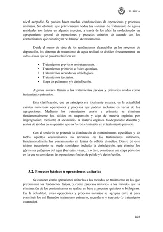 EL AGUA
103
nivel aceptable. Se pueden hacer muchas combinaciones de operaciones y procesos
unitarios. No obstante que prácticamente todos los sistemas de tratamiento de aguas
residuales son únicos en algunos aspectos, a través de los años ha evolucionado un
agrupamiento general de operaciones y procesos unitarios de acuerdo con los
contaminantes que constituyen ―el blanco‖ del tratamiento.
Desde el punto de vista de los rendimientos alcanzables en los procesos de
depuración, los sistemas de tratamiento de agua residual se dividen frecuentemente en
subsistemas que se pueden clasificar en:
• Tratamientos previos o pretratamientos.
• Tratamientos primarios o físico-químicos.
• Tratamientos secundarios o biológicos.
• Tratamientos terciarios.
• Etapa de pulimento y/o desinfección.
Algunos autores llaman a los tratamientos previos y primarios unidos como
tratamientos primarios.
Esta clasificación, que en principio era totalmente estanca, en la actualidad
existen numerosas operaciones y procesos que podrían incluirse en varias de las
agrupaciones. Mediante los tratamientos previo y primario, se eliminan
fundamentalmente los sólidos en suspensión y algo de materia orgánica por
impregnación; mediante el secundario, la materia orgánica biodegradable disuelta y
restos de sólidos en suspensión que no fueron eliminados en el tratamiento primario.
Con el terciario se pretende la eliminación de contaminantes específicos y de
todos aquellos contaminantes no retenidos en los tratamientos anteriores,
fundamentalmente los contaminantes en forma de sólidos disueltos. Dentro de este
último tratamiento se puede considerar incluida la desinfección, que elimina los
gérmenes patógenos del agua (bacterias, virus,...), o bien, considerar una etapa posterior
en la que se consideran las operaciones finales de pulido y/o desinfección.
3.2. Procesos básicos u operaciones unitarias
Se conocen como operaciones unitarias a los métodos de tratamiento en los que
predominan los fenómenos físicos, y como procesos unitarios a los métodos que la
eliminación de los contaminantes se realiza en base a procesos químicos o biológicos.
En la actualidad, estas operaciones y procesos unitarios se agrupan entre sí para
constituir los así llamados tratamiento primario, secundario y terciario (o tratamiento
avanzado).
 