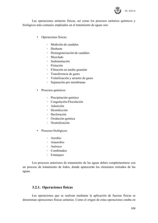 EL AGUA
104
Las operaciones unitarias físicas, así como los procesos unitarios químicos y
biológicos más comunes empleados en el tratamiento de aguas son:
• Operaciones físicas:
· Medición de caudales
· Desbaste
· Homogeneización de caudales
· Mezclado
· Sedimentación
· Flotación
· Filtración en medio granular
· Transferencia de gases
· Volatilización y arrastre de gases
· Separación por membranas
• Procesos químicos:
· Precipitación química
· Coagulación-Floculación
· Adsorción
· Desinfección
· Decloración
· Oxidación química
· Neutralización
• Procesos biológicos:
· Aerobio
· Anaerobio
· Anóxico
· Combinados
· Estanques
Los procesos anteriores de tratamiento de las aguas deben complementarse con
un proceso de tratamiento de lodos, donde aparecerán los elementos retirados de las
aguas.
3.2.1. Operaciones físicas
Las operaciones que se realizan mediante la aplicación de fuerzas físicas se
denominan operaciones físicas unitarias. Como el origen de estas operaciones estaba en
 
