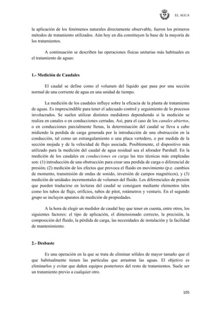 EL AGUA
105
la aplicación de los fenómenos naturales directamente observable, fueron los primeros
métodos de tratamiento utilizados. Aún hoy en día constituyen la base de la mayoría de
los tratamientos.
A continuación se describen las operaciones físicas unitarias más habituales en
el tratamiento de aguas:
1.- Medición de Caudales
El caudal se define como el volumen del líquido que pasa por una sección
normal de una corriente de agua en una unidad de tiempo.
La medición de los caudales influye sobre la eficacia de la planta de tratamiento
de aguas. Es imprescindible para tener el adecuado control y seguimiento de lo procesos
involucrados. Se suelen utilizar distintos medidores dependiendo si la medición se
realiza en canales o en conducciones cerradas. Así, para el caso de los canales abiertos,
o en conducciones parcialmente llenas, la determinación del caudal se lleva a cabo
midiendo la perdida de carga generada por la introducción de una obstrucción en la
conducción, tal como un estrangulamiento o una placa vertedero, o por medida de la
sección mojada y de la velocidad de flujo asociada. Posiblemente, el dispositivo más
utilizado para la medición del caudal de agua residual sea el aforador Parshall. En la
medición de los caudales en conducciones en carga las tres técnicas más empleadas
son: (1) introducción de una obstrucción para crear una perdida de carga o diferencial de
presión; (2) medición de los efectos que provoca el fluido en movimiento (p.e. cambios
de momento, transmisión de ondas de sonido, inversión de campos magnéticos), y (3)
medición de unidades incrementales de volumen del fluido. Los diferenciales de presión
que pueden traducirse en lecturas del caudal se consiguen mediante elementos tales
como los tubos de flujo, orificios, tubos de pitot, rotámetros y venturis. En el segundo
grupo se incluyen aparatos de medición de propiedades.
A la hora de elegir un medidor de caudal hay que tener en cuenta, entre otros, los
siguientes factores: el tipo de aplicación, el dimensionado correcto, la precisión, la
composición del fluido, la pérdida de carga, las necesidades de instalación y la facilidad
de mantenimiento.
2.- Desbaste
Es una operación en la que se trata de eliminar sólidos de mayor tamaño que el
que habitualmente tienen las partículas que arrastran las aguas. El objetivo es
eliminarlos y evitar que dañen equipos posteriores del resto de tratamientos. Suele ser
un tratamiento previo a cualquier otro.
 