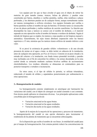 EL AGUA
106
Los equipos por los que se hace circular el agua con el objeto de retirar las
materias de gran tamaño (ramas, troncos, bolsas de plástico…) pueden estar
constituidos por barras, alambres o varillas paralelas, rejillas, telas metálicas o placas
perforadas, y las aberturas pueden ser de cualquier forma, aunque normalmente suelen
ser ranuras rectangulares u orificios circulares. Los equipos formados por varillas o
barras paralelas reciben el nombre de rejas de barrotes. El término tamiz se circunscribe
al uso de placas perforadas y mallas metálicas de sección cuneiforme. La función que
desempeñan las rejas y tamices se conoce con el nombre de desbaste, y el material
separado en esta operación recibe el nombre de basuras o residuos de desbaste. Según el
método de limpieza que se emplee, los tamices y rejas pueden ser de limpieza manual o
automática. Generalmente, las rejas tienen aberturas (separación entre las barras)
superiores a 15 mm, mientras que los tamices tienen orificios de tamaño inferior a este
valor.
Si se prevé la existencia de grandes sólidos -voluminosos- o de una elevada
presencia de arenas en el agua a tratar, se debe incluir en cabecera de la instalación,
antes de cualquier otra operación, un Pozo de Gruesos. Consiste en un pozo situado a la
entrada del colector a la instalación, con fondo tronco piramidal invertido y paredes
muy inclinadas con el fin de concentrar los sólidos y las arenas decantadas en la zona
central donde se extraerán mediante cucharas bivalvas anfibias de accionamiento
electrohidráulico. Los residuos obtenidos se almacenan en contenedores para su
posterior transporte a vertedero o incineración.
En otros casos, si el tipo de sólidos lo permite, se utilizan trituradoras,
reduciendo el tamaño de sólidos y separándose posteriormente por sedimentación u
otras operaciones.
3.- Homogeneización de caudales
La homogenización consiste simplemente en amortiguar por laminación las
variaciones del caudal, con el objeto de conseguir un caudal constante o casi constante.
Esta técnica puede aplicarse en situaciones diversas. Las principales aplicaciones están
concebidas para la homogenización de:
• Variación estacional en las aguas brutas.
• Variación estacional en las aguas residuales.
• Variación día-noche en las aguas residuales.
Aparte de la mejora de la mayoría de las operaciones y procesos de tratamiento,
la homogeneización del caudal es una opción alternativa para incrementar el
rendimiento de las plantas de tratamiento que se encuentran sobrecargadas.
En la disposición que recibe el nombre de «en línea», la totalidad del caudal pasa
por el tanque de homogeneización. Este sistema permite reducir las concentraciones de
 