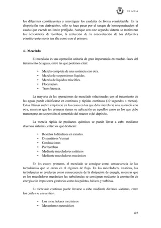EL AGUA
107
los diferentes constituyentes y amortiguar los caudales de forma considerable. En la
disposición «en derivación», sólo se hace pasar por el tanque de homogeneización el
caudal que excede un límite prefijado. Aunque con este segundo sistema se minimizan
las necesidades de bombeo, la reducción de la concentración de los diferentes
constituyentes no es tan alta como con el primero.
4.- Mezclado
El mezclado es una operación unitaria de gran importancia en muchas fases del
tratamiento de aguas, entre las que podemos citar:
• Mezcla completa de una sustancia con otra.
• Mezcla de suspensiones líquidas.
• Mezcla de líquidos miscibles.
• Floculación.
• Transferencia.
La mayoría de las operaciones de mezclado relacionadas con el tratamiento de
las aguas puede clasificarse en continuas y rápidas continuas (30 segundos o menos).
Estas últimas suelen emplearse en los casos en los que debe mezclarse una sustancia con
otra, mientras que las primeras tienen su aplicación en aquellos casos en los que debe
mantenerse en suspensión el contenido del reactor o del depósito.
La mezcla rápida de productos químicos se puede llevar a cabo mediante
diversos sistemas, entre los que destacan:
• Resaltos hidráulicos en canales
• Dispositivos Venturi
• Conducciones
• Por bombeo
• Mediante mezcladores estáticos
• Mediante mezcladores mecánicos
En los cuatro primeros, el mezclado se consigue como consecuencia de las
turbulencias que se crean en el régimen de flujo. En los mezcladores estáticos, las
turbulencias se producen como consecuencia de la disipación de energía, mientras que
en los mezcladores mecánicos las turbulencias se consiguen mediante la aportación de
energía con impulsores giratorios como las paletas, hélices y turbinas.
El mezclado continuo puede llevarse a cabo mediante diversos sistemas, entre
los cuales se encuentran:
• Los mezcladores mecánicos
• Mecanismos neumáticos
 