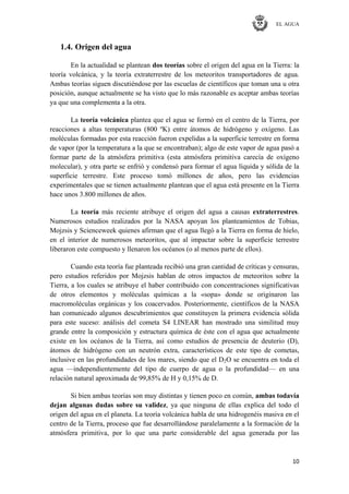 EL AGUA
10
1.4. Origen del agua
En la actualidad se plantean dos teorías sobre el origen del agua en la Tierra: la
teoría volcánica, y la teoría extraterrestre de los meteoritos transportadores de agua.
Ambas teorías siguen discutiéndose por las escuelas de científicos que toman una u otra
posición, aunque actualmente se ha visto que lo más razonable es aceptar ambas teorías
ya que una complementa a la otra.
La teoría volcánica plantea que el agua se formó en el centro de la Tierra, por
reacciones a altas temperaturas (800 ºK) entre átomos de hidrógeno y oxígeno. Las
moléculas formadas por esta reacción fueron expelidas a la superficie terrestre en forma
de vapor (por la temperatura a la que se encontraban); algo de este vapor de agua pasó a
formar parte de la atmósfera primitiva (esta atmósfera primitiva carecía de oxígeno
molecular), y otra parte se enfrió y condensó para formar el agua líquida y sólida de la
superficie terrestre. Este proceso tomó millones de años, pero las evidencias
experimentales que se tienen actualmente plantean que el agua está presente en la Tierra
hace unos 3.800 millones de años.
La teoría más reciente atribuye el origen del agua a causas extraterrestres.
Numerosos estudios realizados por la NASA apoyan los planteamientos de Tobias,
Mojzsis y Scienceweek quienes afirman que el agua llegó a la Tierra en forma de hielo,
en el interior de numerosos meteoritos, que al impactar sobre la superficie terrestre
liberaron este compuesto y llenaron los océanos (o al menos parte de ellos).
Cuando esta teoría fue planteada recibió una gran cantidad de críticas y censuras,
pero estudios referidos por Mojzsis hablan de otros impactos de meteoritos sobre la
Tierra, a los cuales se atribuye el haber contribuido con concentraciones significativas
de otros elementos y moléculas químicas a la «sopa» donde se originaron las
macromoléculas orgánicas y los coacervados. Posteriormente, científicos de la NASA
han comunicado algunos descubrimientos que constituyen la primera evidencia sólida
para este suceso: análisis del cometa S4 LINEAR han mostrado una similitud muy
grande entre la composición y estructura química de éste con el agua que actualmente
existe en los océanos de la Tierra, así como estudios de presencia de deuterio (D),
átomos de hidrógeno con un neutrón extra, característicos de este tipo de cometas,
inclusive en las profundidades de los mares, siendo que el D2O se encuentra en toda el
agua —independientemente del tipo de cuerpo de agua o la profundidad— en una
relación natural aproximada de 99,85% de H y 0,15% de D.
Si bien ambas teorías son muy distintas y tienen poco en común, ambas todavía
dejan algunas dudas sobre su validez, ya que ninguna de ellas explica del todo el
origen del agua en el planeta. La teoría volcánica habla de una hidrogenéis masiva en el
centro de la Tierra, proceso que fue desarrollándose paralelamente a la formación de la
atmósfera primitiva, por lo que una parte considerable del agua generada por las
 