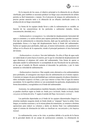 EL AGUA
109
En la mayoría de los casos, el objetivo principal es la obtención de un efluente
clarificado, pero también es necesario producir un fango cuya concentración de sólidos
permita su fácil tratamiento y manejo. En el proyecto de tanques de sedimentación, es
preciso prestar atención tanto a la obtención de un efluente clarificado como a la
producción de un fango concentrado.
La forma de los equipos donde llevar a cabo la sedimentación es variable, en
función de las características de las partículas a sedimentar (tamaño, forma,
concentración, densidad, etc.).
- Sedimentadores rectangulares: La velocidad de desplazamiento horizontal del
agua es constante y se suelen utilizar para separar partículas densas y grandes (arenas).
Este tipo de sedimentación se denomina discreta, dado que las partículas no varían sus
propiedades físicas a lo largo del desplazamiento hacia el fondo del sedimentador.
Suelen ser equipos poco profundos, dado que, al menos teóricamente, este parámetro no
influye en la eficacia de la separación, siendo el principal parámetro el área horizontal
del mismo.
- Sedimentadores circulares: Son más habituales. En ellos el flujo de agua suele
ser radial desde el centro hacia el exterior, por lo que la velocidad de desplazamiento del
agua disminuye al alejarnos del centro del sedimentador. Esta forma de operar es
adecuada cuando la sedimentación va acompañada de una floculación de las partículas,
en las que el tamaño de flóculo aumenta al descender las partículas, y por lo tanto
aumenta su velocidad de sedimentación.
- Sedimentadores lamelares: Han surgido como alternativa a los sedimentadortes
poco profundos, al conseguirse una mayor área de sedimentación en el mismo espacio.
Consisten en tanques de poca profundidad que contienen paquetes de placas (lamelas) o
tubos inclinados respecto a la base, y por cuyo interior se hace fluir el agua de manera
ascendente. En la superficie inferior se van acumulando las partículas, desplazándose de
forma descendente y recogiéndose en el fondo del sedimentador.
Asimismo, los sedimentadores (también llamados clarificadores o decantadores)
se pueden clasificar según su fondo en: fondo poco inclinado, fondo inclinado, fondo
con pozos en forma de tolva. Y según el sentido del flujo: horizontal y vertical.
Las partículas depositadas en el fondo de los equipos (denominados fangos) se
arrastran mediante rasquetas desde en fondo donde se ―empujan‖ hacia la salida. Estos
fangos, en muchas ocasiones y en la misma planta de tratamiento, se someten a distintas
operaciones para reducir su volumen y darles un destino final. Los sedimentadores
según el sistema de eliminación de lodos se clasifican en: mecanizados y de limpieza
manual.
La sedimentación, como se ha visto, se produce debido a la acción de la fuerza
de la gravedad dentro de un campo de aceleraciones constante. La eliminación de
 