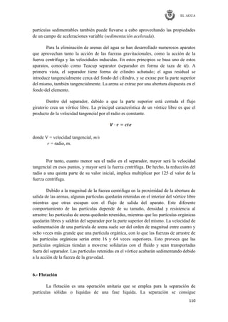 EL AGUA
110
partículas sedimentables también puede llevarse a cabo aprovechando las propiedades
de un campo de aceleraciones variable (sedimentación acelerada).
Para la eliminación de arenas del agua se han desarrollado numerosos aparatos
que aprovechan tanto la acción de las fuerzas gravitacionales, como la acción de la
fuerza centrífuga y las velocidades inducidas. En estos principios se basa uno de estos
aparatos, conocido como Teacup separator (separador en forma de taza de té). A
primera vista, el separador tiene forma de cilindro achatado; el agua residual se
introduce tangencialmente cerca del fondo del cilindro, y se extrae por la parte superior
del mismo, también tangencialmente. La arena se extrae por una abertura dispuesta en el
fondo del elemento.
Dentro del separador, debido a que la parte superior está cerrada el flujo
giratorio crea un vórtice libre. La principal característica de un vórtice libre es que el
producto de la velocidad tangencial por el radio es constante.
donde V = velocidad tangencial, m/s
r = radio, m.
Por tanto, cuanto menor sea el radio en el separador, mayor será la velocidad
tangencial en esos puntos, y mayor será la fuerza centrífuga. De hecho, la reducción del
radio a una quinta parte de su valor inicial, implica multiplicar por 125 el valor de la
fuerza centrífuga.
Debido a la magnitud de la fuerza centrifuga en la proximidad de la abertura de
salida de las arenas, algunas partículas quedarán retenidas en el interior del vórtice libre
mientras que otras escapan con el flujo de salida del aparato. Este diferente
comportamiento de las partículas depende de su tamaño, densidad y resistencia al
arrastre: las partículas de arena quedarán retenidas, mientras que las partículas orgánicas
quedarán libres y saldrán del separador por la parte superior del mismo. La velocidad de
sedimentación de una partícula de arena suele ser del orden de magnitud entre cuatro y
ocho veces más grande que una partícula orgánica, con lo que las fuerzas de arrastre de
las partículas orgánicas serán entre 16 y 64 veces superiores. Esto provoca que las
partículas orgánicas tiendan a moverse solidarias con el fluido y sean transportadas
fuera del separador. Las partículas retenidas en el vórtice acabarán sedimentando debido
a la acción de la fuerza de la gravedad.
6.- Flotación
La flotación es una operación unitaria que se emplea para la separación de
partículas sólidas o líquidas de una fase líquida. La separación se consigue
 