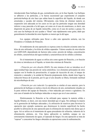 EL AGUA
111
introduciendo finas burbujas de gas, normalmente aire, en la fase líquida. Las burbujas
se adhieren a las partículas, y la fuerza ascensional que experimenta el conjunto
partícula-burbuja de aire hace que suban hasta la superficie del líquido, de donde son
arrastradas y sacadas del sistema. Obviamente, esta forma de eliminar materia en
suspensión será adecuada en los casos en los que las partículas tengan una densidad
inferior o muy parecida a la del agua, así como en el caso de emulsiones, es decir, una
dispersión de gotas de un liquido inmiscible, como en el caso de aceites y grasas. En
este caso las burbujas de aire ayudan a ―flotar‖ más rápidamente estas gotas, dado que
generalmente la densidad de estos líquidos es menor que la del agua.
Los equipos utilizados para llevar a cabo esta operación unitaria, son los
Flotadores o Unidades de Flotación.
El rendimiento de esta operación se expresa como la relación existente entre los
kilos de aire utilizados y los kilos de sólidos separados. Valores usuales de esta relación
son 0,005-0,09, dependiendo de factores tales como: presión de trabajo, concentración
de sólidos, características del agua residual y características de los sólidos a eliminar.
En el tratamiento de aguas se utiliza aire como agente de flotación, y en función
de cómo se introduzca en el líquido, se tienen dos sistemas de flotación:
- Flotación por aire disuelto (DAF): En este sistema el aire se introduce en el
agua residual bajo una presión de varias atmósferas. Los elementos principales de estos
equipos son la bomba de presurización, el equipo de inyección de aire, el tanque de
retención o saturador y la unidad de flotación propiamente dicha, donde tiene lugar la
reducción brusca de la presión, por lo que el aire disuelto se libera, formando multitud
de microburbujas de aire.
- Flotación por aire inducido: La operación es similar al caso anterior, pero la
generación de burbujas se realiza a través de difusores de aire, normalmente situados en
la parte inferior del equipo de flotación, o bien inducidas por rotores o agitadores. En
este caso el tamaño de las burbujas inducidas es mayor que en el caso anterior.
Históricamente la flotación se ha utilizado para separar la materia sólida o
liquida flotante, es decir, con una menor densidad que el agua. Sin embargo la mejora
en la generación de burbujas adecuadas y la utilización de reactivos para favorecer la
operación (por ejemplo sustancias que disminuyen la tensión superficial) ha hecho
posible la utilización de esta operación para la eliminación de materia más densa que el
agua. Así se utiliza en el tratamiento de aguas procedentes de refinerías, industria de la
alimentación, pinturas, etc. Una típica aplicación es también, aunque no sea
estrictamente tratamiento de aguas, el espesado de fangos. En esta operación se trata de
―espesar‖ o concentrar los fangos obtenidos en operaciones como la sedimentación.
 