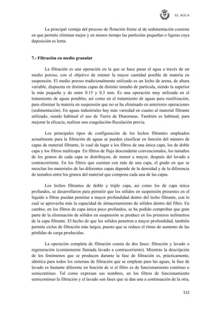 EL AGUA
112
La principal ventaja del proceso de flotación frente al de sedimentación consiste
en que permite eliminar mejor y en menos tiempo las partículas pequeñas o ligeras cuya
deposición es lenta.
7.- Filtración en medio granular
La filtración es una operación en la que se hace pasar el agua a través de un
medio poroso, con el objetivo de retener la mayor cantidad posible de materia en
suspensión. El medio poroso tradicionalmente utilizado es un lecho de arena, de altura
variable, dispuesta en distintas capas de distinto tamaño de partícula, siendo la superior
la más pequeña y de entre 0.15 y 0.3 mm. Es una operación muy utilizada en el
tratamiento de aguas potables, así como en el tratamiento de aguas para reutilización,
para eliminar la materia en suspensión que no se ha eliminado en anteriores operaciones
(sedimentación). En aguas industriales hay más variedad en cuanto al material filtrante
utilizado, siendo habitual el uso de Tierra de Diatomeas. También es habitual, para
mejorar la eficacia, realizar una coagulación-floculación previa.
Los principales tipos de configuración de los lechos filtrantes empleados
actualmente para la filtración de aguas se pueden clasificar en función del número de
capas de material filtrante, lo cual da lugar a los filtros de una única capa, los de doble
capa y los filtros multicapa En filtros de flujo descendente convencionales, los tamaños
de los granos de cada capa se distribuyen, de menor a mayor, después del lavado a
contracorriente. En los filtros que cuentan con más de una capa, el grado en que se
mezclan los materiales de las diferentes capas depende de la densidad y de la diferencia
de tamaños entre los granos del material que compone cada una de las capas.
Los lechos filtrantes de doble y triple capa, así como los de capa única
profundos, se desarrollaron para permitir que los sólidos en suspensión presentes en el
líquido a filtrar puedan penetrar a mayor profundidad dentro del lecho filtrante, con lo
cual se aprovecha más la capacidad de almacenamiento de sólidos dentro del filtro. En
cambio, en los filtros de capa única poco profundos, se ha podido comprobar que gran
parte de la eliminación de sólidos en suspensión se produce en los primeros milímetros
de la capa filtrante. El hecho de que los sólidos penetren a mayor profundidad, también
permite ciclos de filtración más largos, puesto que se reduce el ritmo de aumento de las
pérdidas de carga producidas.
La operación completa de filtración consta de dos fases: filtración y lavado o
regeneración (comúnmente llamada lavado a contracorriente). Mientras la descripción
de los fenómenos que se producen durante la fase de filtración es, prácticamente,
idéntica para todos los sistemas de filtración que se emplean para las aguas, la fase de
lavado es bastante diferente en función de si el filtro es de funcionamiento continuo o
semicontinuo. Tal como expresan sus nombres, en los filtros de funcionamiento
semicontinuo la filtración y el lavado son fases que se dan una a continuación de la otra,
 