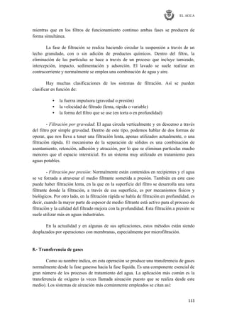 EL AGUA
113
mientras que en los filtros de funcionamiento continuo ambas fases se producen de
forma simultánea.
La fase de filtración se realiza haciendo circular la suspensión a través de un
lecho granulado, con o sin adición de productos químicos. Dentro del filtro, la
eliminación de las partículas se hace a través de un proceso que incluye tamizado,
intercepción, impacto, sedimentación y adsorción. El lavado se suele realizar en
contracorriente y normalmente se emplea una combinación de agua y aire.
Hay muchas clasificaciones de los sistemas de filtración. Así se pueden
clasificar en función de:
• la fuerza impulsora (gravedad o presión)
• la velocidad de filtrado (lenta, rápida o variable)
• la forma del filtro que se use (en torta o en profundidad)
- Filtración por gravedad: El agua circula verticalmente y en descenso a través
del filtro por simple gravedad. Dentro de este tipo, podemos hablar de dos formas de
operar, que nos lleva a tener una filtración lenta, apenas utilizados actualmente, o una
filtración rápida. El mecanismo de la separación de sólidos es una combinación de
asentamiento, retención, adhesión y atracción, por lo que se eliminan partículas mucho
menores que el espacio intersticial. Es un sistema muy utilizado en tratamiento para
aguas potables.
- Filtración por presión: Normalmente están contenidos en recipientes y el agua
se ve forzada a atravesar el medio filtrante sometida a presión. También en este caso
puede haber filtración lenta, en la que en la superficie del filtro se desarrolla una torta
filtrante donde la filtración, a través de esa superficie, es por mecanismos físicos y
biológicos. Por otro lado, en la filtración rápida se habla de filtración en profundidad, es
decir, cuando la mayor parte de espesor de medio filtrante está activo para el proceso de
filtración y la calidad del filtrado mejora con la profundidad. Esta filtración a presión se
suele utilizar más en aguas industriales.
En la actualidad y en algunas de sus aplicaciones, estos métodos están siendo
desplazados por operaciones con membranas, especialmente por microfiltración.
8.- Transferencia de gases
Como su nombre indica, en esta operación se produce una transferencia de gases
normalmente desde la fase gaseosa hacia la fase líquida. Es una componente esencial de
gran número de los procesos de tratamiento del agua. La aplicación más común es la
transferencia de oxígeno (a veces llamada aireación puesto que se realiza desde este
medio). Los sistemas de aireación más comúnmente empleados se citan así:
 