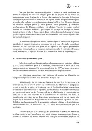 EL AGUA
114
Para crear interfases gas-agua adicionales, el oxígeno se puede suministrar en
forma de burbujas de aire o de oxigeno puro. En la mayoría de las plantas de
tratamiento de aguas, la aireación se lleva a cabo mediante la dispersión de burbujas
sumergidas a profundidades de hasta 10 m. En algunos diseños europeos se han llegado
a introducir las burbujas a profundidades superiores a los 30 m. Los diferentes sistemas
de aireación incluyen placas y tubos porosos, tubos perforados, y diferentes
configuraciones de difusores metálicos y de plástico. También se pueden emplear
aparatos de cizalladura hidráulica, que rompen las burbujas en burbujas de menor
tamaño al hacer circular el fluido a través de un orificio. Los mezcladores de turbina se
pueden emplear para dispersar burbujas de aire introducidas en el tanque bajo el centro
del elemento impulsor.
Los aireadores de superficie, método alternativo para la introducción de grandes
cantidades de oxígeno, consisten en turbinas de alta o de baja velocidad o en unidades
flotantes de alta velocidad que giran en la superficie del líquido parcialmente
sumergidas. Estos aireadores se proyectan, tanto para mezclar el contenido del tanque,
como para exponer el líquido a la acción de la atmósfera en forma de pequeñas gotas.
9.- Volatilización y arrastre de gases
En los últimos años se han detectado en el agua compuestos orgánicos volátiles
(COV). Estos compuestos pasan a la atmósfera, volatilizándose, a través de la fase
gaseosa presente en las aguas. Por tanto, para eliminar los COV del agua, ésta se pone
en contacto con una corriente de aire puro para conseguir la mayor efectividad.
Los principales mecanismos que gobiernan el proceso de liberación de
compuestos orgánicos volátiles en el tratamiento de aguas son:
- Volatilización: La liberación de COVs de la superficie de las aguas a la
atmósfera se conoce con el término de volatilización. La liberación de compuestos
orgánicos volátiles se produce al distribuirse entre la fase liquida y la fase gaseosa hasta
alcanzarse las concentraciones de equilibrio. La transferencia de masa (movimiento) de
un constituyente entre las dos fases depende de la relación entre la concentración en
cada una de las fases respecto de la concentración de equilibrio. Por tanto, la
transferencia entre fases de un determinado constituyente será mayor cuanto más
alejada de la concentración de equilibrio sea la concentración en alguna de las fases.
Debido a que la concentración de compuestos orgánicos volátiles en la atmósfera es
extremadamente baja, la transferencia de COVs suele producirse desde el agua a la
atmósfera.
- Arrastre por gas (Gas Stripping): La eliminación de COVs por arrastre se
produce cuando un gas (normalmente aire) queda atrapado temporalmente en el agua, o
cuando se introduce de manera expresa para conseguir determinados objetivos de
 