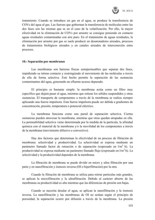 EL AGUA
115
tratamiento. Cuando se introduce un gas en el agua, se produce la transferencia de
COVs del agua al gas. Las fuerzas que gobiernan la transferencia de moléculas entre las
dos fases son las mismas que se en el caso de la volatilización. Por ello, la mayor
efectividad en la eliminación de COVs por arrastre se consigue poniendo en contacto
aguas residuales contaminadas con aire puro. En el tratamiento de aguas residuales, la
eliminación por arrastre por gas se suele producir en desarenadores aireados, procesos
de tratamientos biológicos aireados y en canales aireados de interconexión entre
procesos.
10.- Separación por membranas
Las membranas son barreras físicas semipermeables que separan dos fases,
impidiendo su íntimo contacto y restringiendo el movimiento de las moléculas a través
de ella de forma selectiva. Este hecho permite la separación de las sustancias
contaminantes del agua, generando un efluente acuoso depurado.
El principio es bastante simple: la membrana actúa como un filtro muy
específico que dejará pasar el agua, mientras que retiene los sólidos suspendidos y otras
sustancias. El transporte de componentes a través de la membrana se realiza siempre
aplicando una fuerza impulsora. Esta fuerza impulsora puede ser debida a gradientes de
concentración, presión, temperatura o potencial eléctrico.
La membrana funciona como una pared de separación selectiva. Ciertas
sustancias pueden atravesar la membrana, mientras que otras quedan atrapadas en ella.
La permeabilidad selectiva viene determinada por la medida de la partícula, la afinidad
química con el material de la membrana y/o la movilidad de los componentes a través
de la membrana (movimiento difusivo o convectivo).
Hay dos factores que determinan la efectividad de un proceso de filtración de
membrana: selectividad y productividad. La selectividad se expresa mediante un
parámetro llamado factor de retención o de separación (expresado en l/m2
h). La
productividad se expresa mediante un parámetro llamado flujo (expresado en l/m2
h). La
selectividad y la productividad dependen de la membrana.
La filtración de membrana se puede dividir en micro y ultra filtración por una
parte y en nanofiltración y ósmosis inversa (OI o hiperfiltración) por la otra.
Cuando la filtración de membrana se utiliza para retirar partículas más grandes,
se aplican la microfiltración y la ultrafiltración. Debido al carácter abierto de las
membranas su productividad es alta mientras que las diferencias de presión son bajas.
Cuando se necesita desalar el agua, se aplican la nanofiltración y la ósmosis
inversa. La nanofiltración y las membranas de OI no actúan según el principio de
porosidad; la separación ocurre por difusión a través de la membrana. La presión
 