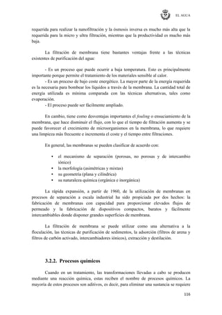 EL AGUA
116
requerida para realizar la nanofiltración y la ósmosis inversa es mucho más alta que la
requerida para la micro y ultra filtración, mientras que la productividad es mucho más
baja.
La filtración de membrana tiene bastantes ventajas frente a las técnicas
existentes de purificación del agua:
- Es un proceso que puede ocurrir a baja temperatura. Esto es principalmente
importante porque permite el tratamiento de los materiales sensible al calor.
- Es un proceso de bajo coste energético. La mayor parte de la energía requerida
es la necesaria para bombear los líquidos a través de la membrana. La cantidad total de
energía utilizada es mínima comparada con las técnicas alternativas, tales como
evaporación.
- El proceso puede ser fácilmente ampliado.
En cambio, tiene como desventajas importantes el fouling o ensuciamiento de la
membrana, que hace disminuir el flujo, con lo que el tiempo de filtración aumenta y se
puede favorecer el crecimiento de microorganismos en la membrana, lo que requiere
una limpieza más frecuente e incrementa el coste y el tiempo entre filtraciones.
En general, las membranas se pueden clasificar de acuerdo con:
• el mecanismo de separación (porosas, no porosas y de intercambio
iónico)
• la morfología (asimétricas y mixtas)
• su geometría (plana y cilíndrica)
• su naturaleza química (orgánica e inorgánica)
La rápida expansión, a partir de 1960, de la utilización de membranas en
procesos de separación a escala industrial ha sido propiciada por dos hechos: la
fabricación de membranas con capacidad para proporcionar elevados flujos de
permeado y la fabricación de dispositivos compactos, baratos y fácilmente
intercambiables donde disponer grandes superficies de membrana.
La filtración de membrana se puede utilizar como una alternativa a la
floculación, las técnicas de purificación de sedimentos, la adsorción (filtros de arena y
filtros de carbón activado, intercambiadores iónicos), extracción y destilación.
3.2.2. Procesos químicos
Cuando en un tratamiento, las transformaciones llevadas a cabo se producen
mediante una reacción química, estas reciben el nombre de procesos químicos. La
mayoría de estos procesos son aditivos, es decir, para eliminar una sustancia se requiere
 