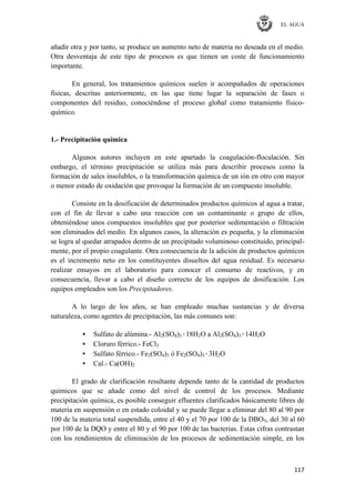 EL AGUA
117
añadir otra y por tanto, se produce un aumento neto de materia no deseada en el medio.
Otra desventaja de este tipo de procesos es que tienen un coste de funcionamiento
importante.
En general, los tratamientos químicos suelen ir acompañados de operaciones
físicas, descritas anteriormente, en las que tiene lugar la separación de fases o
componentes del residuo, conociéndose el proceso global como tratamiento físico-
químico.
1.- Precipitación química
Algunos autores incluyen en este apartado la coagulación-floculación. Sin
embargo, el término precipitación se utiliza más para describir procesos como la
formación de sales insolubles, o la transformación química de un ión en otro con mayor
o menor estado de oxidación que provoque la formación de un compuesto insoluble.
Consiste en la dosificación de determinados productos químicos al agua a tratar,
con el fin de llevar a cabo una reacción con un contaminante o grupo de ellos,
obteniéndose unos compuestos insolubles que por posterior sedimentación o filtración
son eliminados del medio. En algunos casos, la alteración es pequeña, y la eliminación
se logra al quedar atrapados dentro de un precipitado voluminoso constituido, principal-
mente, por el propio coagulante. Otra consecuencia de la adición de productos químicos
es el incremento neto en los constituyentes disueltos del agua residual. Es necesario
realizar ensayos en el laboratorio para conocer el consumo de reactivos, y en
consecuencia, llevar a cabo el diseño correcto de los equipos de dosificación. Los
equipos empleados son los Precipitadores.
A lo largo de los años, se han empleado muchas sustancias y de diversa
naturaleza, como agentes de precipitación, las más comunes son:
• Sulfato de alúmina.- Al2(SO4)3·18H2O a Al2(SO4)3·14H2O
• Cloruro férrico.- FeCl3
• Sulfato férrico.- Fe2(SO4)3 ó Fe2(SO4)3·3H2O
• Cal.- Ca(OH)2
El grado de clarificación resultante depende tanto de la cantidad de productos
químicos que se añade como del nivel de control de los procesos. Mediante
precipitación química, es posible conseguir efluentes clarificados básicamente libres de
materia en suspensión o en estado coloidal y se puede llegar a eliminar del 80 al 90 por
100 de la materia total suspendida, entre el 40 y el 70 por 100 de la DBO5, del 30 al 60
por 100 de la DQO y entre el 80 y el 90 por 100 de las bacterias. Estas cifras contrastan
con los rendimientos de eliminación de los procesos de sedimentación simple, en los
 