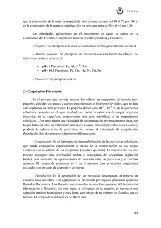 EL AGUA
118
que la eliminación de la materia suspendida sólo alcanza valores del 50 al 70 por 100 y
en la eliminación de la materia orgánica sólo se consigue entre el 30 y el 40 por 100.
Las principales aplicaciones en el tratamiento de aguas se centra en la
eliminación de: Fosfatos, Compuestos tóxicos (metales pesados) y Fluoruros.
- Fosfatos: Se precipitan con sales de aluminio o hierro (generalmente sulfatos).
- Metales pesados: Se precipitan en medio básico con hidróxido cálcico. Se
suele hacer a dos niveles de pH:
• pH= 8 Precipitan: Fe, Al, Cr3+
, Cu
• pH= 10,5 Precipitan: Pb, Mn, Hg, Ni, Cd, Zn
- Fluoruros: Se precipitan con cal.
2.- Coagulación-Floculación
Es el proceso que permite separar los sólidos en suspensión de tamaño muy
pequeño, coloides y/o grasas y aceites emulsionados o finamente divididos, que no han
sido separados en otros procesos. La pequeña dimensión (10-6
– 10-9
m) de las partículas
coloidales presentes en el agua residual, así como la existencia de cargas negativas
repartidas en su superficie, proporcionan una gran estabilidad a las suspensiones
coloidales. . Por tanto tienen una velocidad de sedimentación extremadamente lenta, por
lo que haría inviable un tratamiento mecánico clásico. Para romper estas suspensiones y
producir la aglomeración de partículas, se recurre al tratamiento de coagulación-
floculación. Son dos procesos claramente diferenciados.
- Coagulación: Es el fenómeno de desestabilización de las partículas coloidales,
que puede conseguirse especialmente a través de la neutralización de sus cargas
eléctricas con la adición de un coagulante (reactivo químico). Es fundamental en este
proceso conseguir una distribución rápida y homogénea del coagulante (agitación
fuerte), para aumentar las oportunidades de contacto entre las partículas y el reactivo
químico. El tiempo de residencia es < de 3 minutos. Los principales coagulantes
utilizados son las sales de aluminio y de hierro.
- Floculación: Es la agrupación de las partículas descargadas, al ponerse en
contacto unas con otras. Esta agrupación es favorecida por algunos productos químicos
llamados floculantes. Los flóculos son retenidos en una fase posterior del tratamiento
(decantación o flotación). En esta etapa, a diferencia de la anterior, es necesaria una
agitación también homogénea y muy lenta, con objeto de no romper los flóculos que se
forman. El tiempo de residencia es de 10-30 min.
 