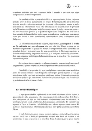 EL AGUA
11
reacciones químicas tuvo que evaporarse hacia el espacio o reaccionar con otros
compuestos de la atmósfera primitiva.
Por otro lado, si bien la presencia de hielo en algunos planetas, la luna y algunos
cometas apoya la teoría extraterrestre, los niveles de xenón presentes en la atmósfera
terrestre son diez veces mayores que los presentes en los cometas, aunque se debe
considerar que esta variación puede estar influenciada por las condiciones de gravedad
en la Tierra que son diferentes a las de los cometas, y que el xenón —como gas noble—
no sufre reacciones químicas y no puede ser fijado como compuesto. En este caso la
interpretación de la cantidad de xenón puede ser usada como prueba tanto para aceptar
como para refutar la teoría extraterrestre, dependiendo de cómo se interpreten estos
hallazgos.
Las consideraciones anteriores sugieren, según Tobias, que el agua en la Tierra
no fue originada por una sola causa, sino que más bien debería pensarse en un
hipotético origen mixto, ya que de esta manera se complementan ambas teorías bajo un
postulado lógico y coherente: parte del agua se originó en la Tierra por reacciones a
elevadas temperaturas y erupciones volcánicas, y la otra parte provino de los cometas.
Esta idea concuerda también con el planteamiento de que la atmósfera y los océanos se
desarrollaron juntos.
Sin embargo, tampoco existen pruebas contundentes para aceptar plenamente el
origen mixto, y quedan abiertas las puertas al planteamiento de otras nuevas teorías.
En definitiva, la aparición del agua en el planeta —tanto por causas volcánicas
como por causas estelares— fue el requisito esencial para que se originara la vida, ya
que sin este medio y solvente universal no habría sido posible el complejo conjunto de
reacciones químicas que formaron las biomoléculas que dieron origen a los coacervados
y posteriormente a las primeras células.
1.5. El ciclo hidrológico
El agua puede cambiar rápidamente de un estado de materia (sólido, líquido o
gaseoso) a otro a las temperaturas y las presiones existentes en la superficie de la Tierra.
Por consiguiente, el agua se está moviendo constantemente entre la hidrosfera, la
atmósfera, la tierra sólida y la biosfera. Esta circulación interminable del suministro de
agua de la Tierra se denomina ciclo hidrológico o ciclo del agua en estado natural. El
ciclo nos muestra muchas interrelaciones cruciales entre partes diferentes del sistema
Tierra.
El ciclo hidrológico es un sistema mundial gigantesco impulsado por la energía
del sol, en el cual la atmósfera proporciona el nexo vital entre los océanos y los
continentes. El agua se evapora en la atmósfera desde el océano y, en un grado mucho
 