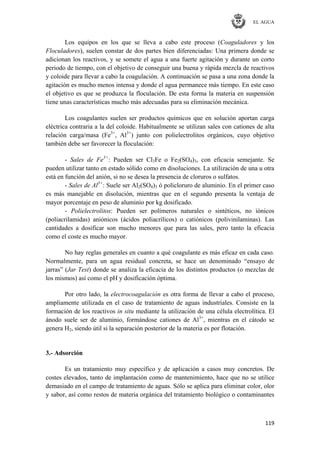 EL AGUA
119
Los equipos en los que se lleva a cabo este proceso (Coaguladores y los
Floculadores), suelen constar de dos partes bien diferenciadas: Una primera donde se
adicionan los reactivos, y se somete el agua a una fuerte agitación y durante un corto
periodo de tiempo, con el objetivo de conseguir una buena y rápida mezcla de reactivos
y coloide para llevar a cabo la coagulación. A continuación se pasa a una zona donde la
agitación es mucho menos intensa y donde el agua permanece más tiempo. En este caso
el objetivo es que se produzca la floculación. De esta forma la materia en suspensión
tiene unas características mucho más adecuadas para su eliminación mecánica.
Los coagulantes suelen ser productos químicos que en solución aportan carga
eléctrica contraria a la del coloide. Habitualmente se utilizan sales con cationes de alta
relación carga/masa (Fe3+
, Al3+
) junto con polielectrolitos orgánicos, cuyo objetivo
también debe ser favorecer la floculación:
- Sales de Fe3+
: Pueden ser Cl3Fe o Fe2(SO4)3, con eficacia semejante. Se
pueden utilizar tanto en estado sólido como en disoluciones. La utilización de una u otra
está en función del anión, si no se desea la presencia de cloruros o sulfatos.
- Sales de Al3+
: Suele ser Al2(SO4)3 ó policloruro de aluminio. En el primer caso
es más manejable en disolución, mientras que en el segundo presenta la ventaja de
mayor porcentaje en peso de aluminio por kg dosificado.
- Polielectrolitos: Pueden ser polímeros naturales o sintéticos, no iónicos
(poliacrilamidas) aniónicos (ácidos poliacrílicos) o catiónicos (polivinilaminas). Las
cantidades a dosificar son mucho menores que para las sales, pero tanto la eficacia
como el coste es mucho mayor.
No hay reglas generales en cuanto a qué coagulante es más eficaz en cada caso.
Normalmente, para un agua residual concreta, se hace un denominado ―ensayo de
jarras‖ (Jar Test) donde se analiza la eficacia de los distintos productos (o mezclas de
los mismos) así como el pH y dosificación óptima.
Por otro lado, la electrocoagulación es otra forma de llevar a cabo el proceso,
ampliamente utilizada en el caso de tratamiento de aguas industriales. Consiste en la
formación de los reactivos in situ mediante la utilización de una célula electrolítica. El
ánodo suele ser de aluminio, formándose cationes de Al3+
, mientras en el cátodo se
genera H2, siendo útil si la separación posterior de la materia es por flotación.
3.- Adsorción
Es un tratamiento muy específico y de aplicación a casos muy concretos. De
costes elevados, tanto de implantación como de mantenimiento, hace que no se utilice
demasiado en el campo de tratamiento de aguas. Sólo se aplica para eliminar color, olor
y sabor, así como restos de materia orgánica del tratamiento biológico o contaminantes
 