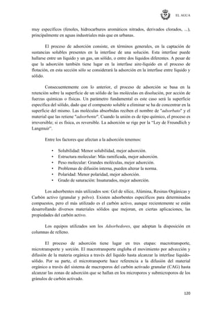 EL AGUA
120
muy específicos (fenoles, hidrocarburos aromáticos nitrados, derivados clorados, ...),
principalmente en aguas industriales más que en urbanas.
El proceso de adsorción consiste, en términos generales, en la captación de
sustancias solubles presentes en la interfase de una solución. Esta interfase puede
hallarse entre un líquido y un gas, un sólido, o entre dos líquidos diferentes. A pesar de
que la adsorción también tiene lugar en la interfase aire-líquido en el proceso de
flotación, en esta sección sólo se considerará la adsorción en la interfase entre líquido y
sólido.
Consecuentemente con lo anterior, el proceso de adsorción se basa en la
retención sobre la superficie de un sólido de las moléculas en disolución, por acción de
fuerzas químicas o físicas. Un parámetro fundamental es este caso será la superficie
específica del sólido, dado que el compuesto soluble a eliminar se ha de concentrar en la
superficie del mismo. Las moléculas absorbidas reciben el nombre de "adsorbato" y el
material que las retiene "adsorbente". Cuando la unión es de tipo químico, el proceso es
irreversible; si es física, es reversible. La adsorción se rige por la ―Ley de Freundlich y
Langmuir‖.
Entre los factores que afectan a la adsorción tenemos:
• Solubilidad: Menor solubilidad, mejor adsorción.
• Estructura molecular: Más ramificada, mejor adsorción.
• Peso molecular: Grandes moléculas, mejor adsorción.
• Problemas de difusión interna, pueden alterar la norma.
• Polaridad: Menor polaridad, mejor adsorción.
• Grado de saturación: Insaturados, mejor adsorción.
Los adsorbentes más utilizados son: Gel de sílice, Alúmina, Resinas Orgánicas y
Carbón activo (granular y polvo). Existen adsorbentes específicos para determinados
compuestos, pero el más utilizado es el carbón activo, aunque recientemente se están
desarrollando diversos materiales sólidos que mejoran, en ciertas aplicaciones, las
propiedades del carbón activo.
Los equipos utilizados son los Adsorbedores, que adoptan la disposición en
columnas de relleno.
El proceso de adsorción tiene lugar en tres etapas: macrotransporte,
microtransporte y sorción. El macrotransporte engloba el movimiento por advección y
difusión de la materia orgánica a través del líquido hasta alcanzar la interfase líquido-
sólido. Por su parte, el microtransporte hace referencia a la difusión del material
orgánico a través del sistema de macroporos del carbón activado granular (CAG) hasta
alcanzar las zonas de adsorción que se hallan en los microporos y submicroporos de los
gránulos de carbón activado.
 