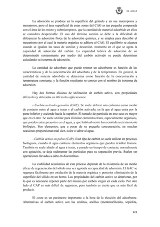 EL AGUA
121
La adsorción se produce en la superficie del gránulo y en sus macroporos y
mesoporos, pero el área superficial de estas zonas del CAG es tan pequeña comparada
con el área de los micro y submicroporos, que la cantidad de material adsorbido en ellos
se considera despreciable. El uso del término sorción se debe a la dificultad de
diferenciar la adsorción física de la adsorción química, y se emplea para describir el
mecanismo por el cual la materia orgánica se adhiere al CAG. El equilibrio se alcanza
cuando se igualan las tasas de sorción y desorción, momento en el que se agota la
capacidad de adsorción del carbón. La capacidad teórica de adsorción de un
determinado contaminante por medio del carbón activado se puede determinar
calculando su isoterma de adsorción.
La cantidad de adsorbato que puede retener un adsorbente es función de las
características y de la concentración del adsorbato y de la temperatura. En general, la
cantidad de materia adsorbida se determina como función de la concentración a
temperatura constante, y la función resultante se conoce con el nombre de isoterma de
adsorción.
Hay dos formas clásicas de utilización de carbón activo, con propiedades
diferentes y utilizadas en diferentes aplicaciones:
- Carbón activado granular (GAC). Se suele utilizar una columna como medio
de contacto entre el agua a tratar y el carbón activado, en la que el agua entra por la
parte inferior y asciende hacia la superior. El tamaño de partícula en este caso es mayor
que en el otro. Se suele utilizar para eliminar elementos traza, especialmente orgánicos,
que pueden estar presentes en el agua, y que habitualmente han resistido un tratamiento
biológico. Son elementos, que a pesar de su pequeña concentración, en muchas
ocasiones proporcionan mal olor, color o sabor al agua.
- Carbón activo en polvo (CAP). Este tipo de carbón se suele utilizar en procesos
biológicos, cuando el agua contiene elementos orgánicos que pueden resultar tóxicos.
También se suele añadir al agua a tratar, y pasado un tiempo de contacto, normalmente
con agitación, se deja sedimentar las partículas para su separación previa. Suelen ser
operaciones llevadas a cabo en discontinuo.
La viabilidad económica de este proceso depende de la existencia de un medio
eficaz de regeneración del sólido una vez agotada su capacidad de adsorción. El GAC se
regenera fácilmente por oxidación de la materia orgánica y posterior eliminación de la
superficie del sólido en un horno. Las propiedades del carbón activo se deterioran, por
lo que es necesario reponer parte del mismo por carbón virgen en cada ciclo. Por otro
lado el CAP es más difícil de regenerar, pero también es cierto que es más fácil de
producir.
El coste es un parámetro importante a la hora de la elección del adsorbente.
Alternativas al carbón activo son las zeolitas, arcillas (montmorillonita, sepiolita,
 